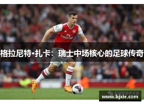 格拉尼特·扎卡：瑞士中场核心的足球传奇