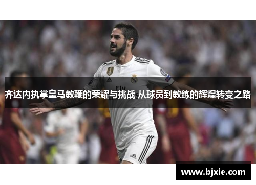 齐达内执掌皇马教鞭的荣耀与挑战 从球员到教练的辉煌转变之路