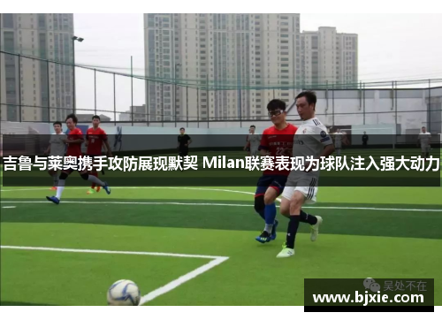 吉鲁与莱奥携手攻防展现默契 Milan联赛表现为球队注入强大动力