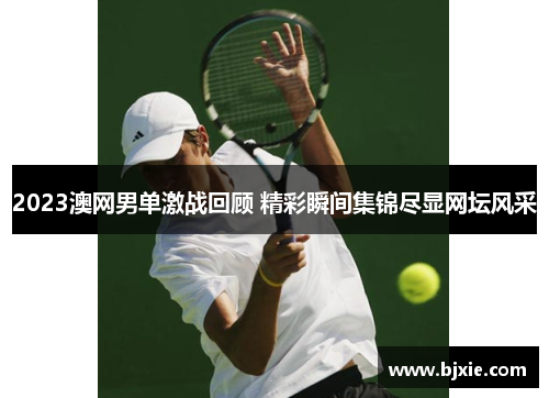 2023澳网男单激战回顾 精彩瞬间集锦尽显网坛风采