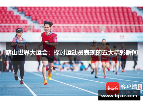 喀山世界大运会：探讨运动员表现的五大精彩瞬间