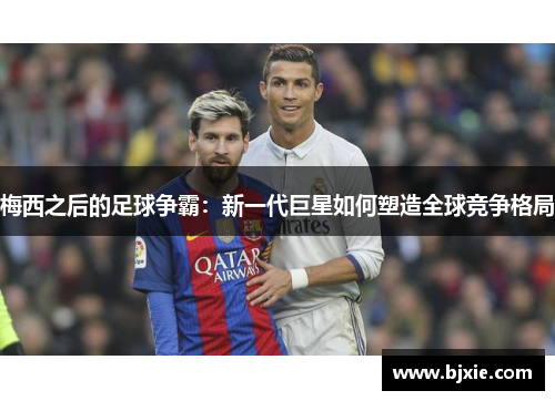 梅西之后的足球争霸：新一代巨星如何塑造全球竞争格局