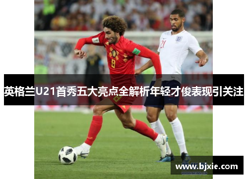 英格兰U21首秀五大亮点全解析年轻才俊表现引关注
