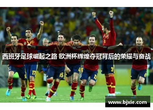 西班牙足球崛起之路 欧洲杯辉煌夺冠背后的荣耀与奋战 西班牙足球崛起之路 欧洲杯辉煌夺冠背后的荣耀与奋战