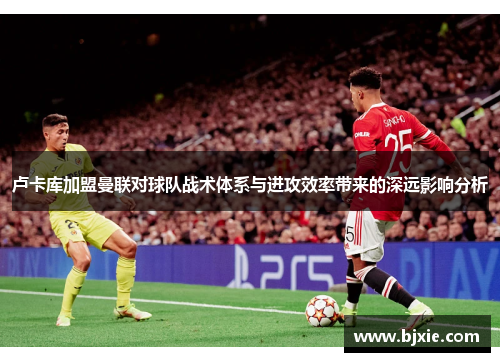 卢卡库加盟曼联对球队战术体系与进攻效率带来的深远影响分析