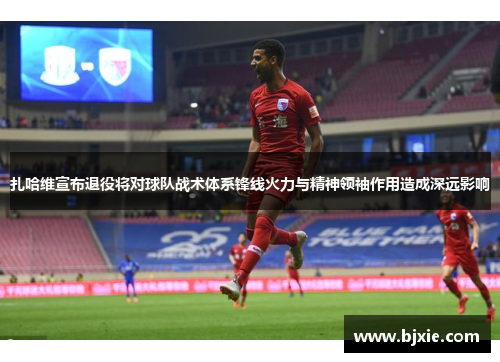 扎哈维宣布退役将对球队战术体系锋线火力与精神领袖作用造成深远影响 扎哈维宣布退役将对球队战术体系锋线火力与精神领袖作用造成深远影响