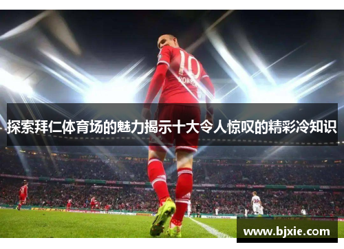 探索拜仁体育场的魅力揭示十大令人惊叹的精彩冷知识 探索拜仁体育场的魅力揭示十大令人惊叹的精彩冷知识