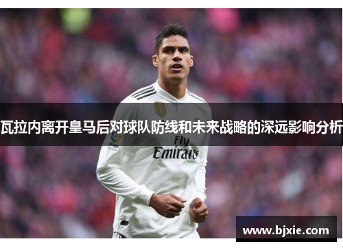 瓦拉内离开皇马后对球队防线和未来战略的深远影响分析