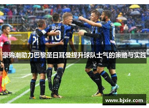 豪购潮助力巴黎圣日耳曼提升球队士气的策略与实践