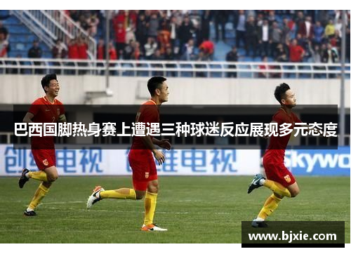 巴西国脚热身赛上遭遇三种球迷反应展现多元态度