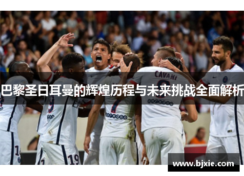 巴黎圣日耳曼的辉煌历程与未来挑战全面解析