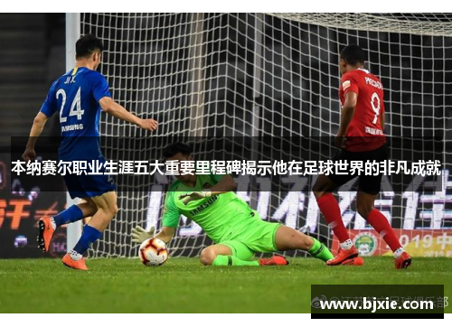 本纳赛尔职业生涯五大重要里程碑揭示他在足球世界的非凡成就 本纳赛尔职业生涯五大重要里程碑揭示他在足球世界的非凡成就