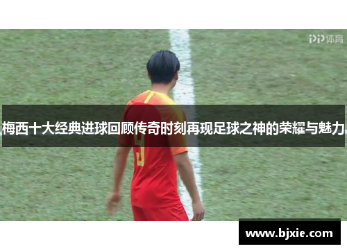 梅西十大经典进球回顾传奇时刻再现足球之神的荣耀与魅力
